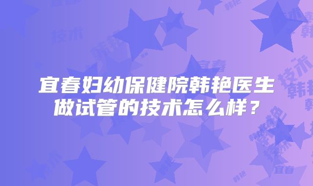 宜春妇幼保健院韩艳医生做试管的技术怎么样?