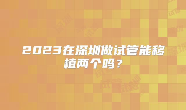 2023在深圳做试管能移植两个吗？