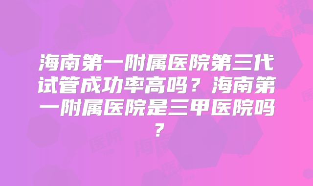 海南第一附属医院第三代试管成功率高吗?海南第一附属医院是三甲医院吗?