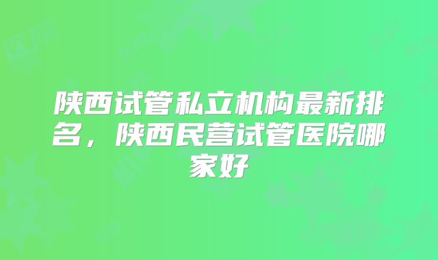 陕西试管私立机构最新排名，陕西民营试管医院哪家好