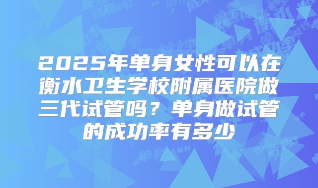 2025年单身女性可以在衡水卫生学校附属医院做三代试管吗？单身做试管的成功率有多少