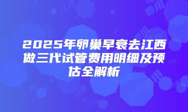 2025年卵巢早衰去江西做三代试管费用明细及预估全解析