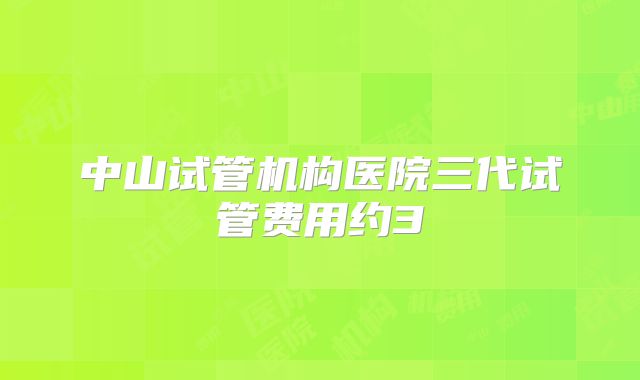中山试管机构医院三代试管费用约3