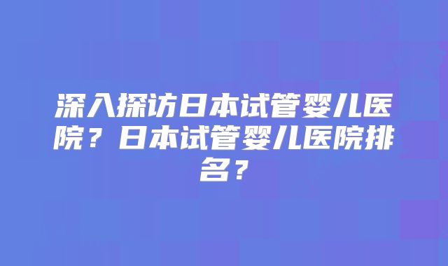 深入探访日本试管婴儿医院？日本试管婴儿医院排名？