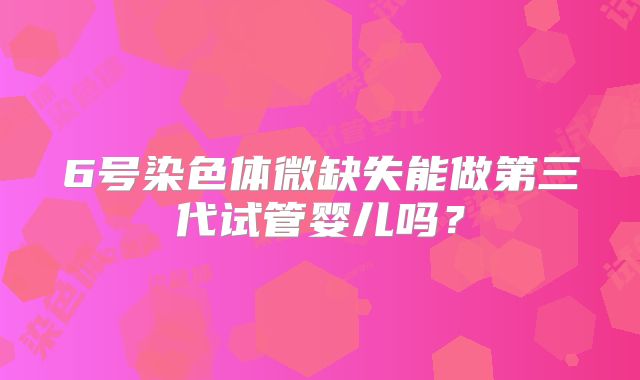 6号染色体微缺失能做第三代试管婴儿吗?