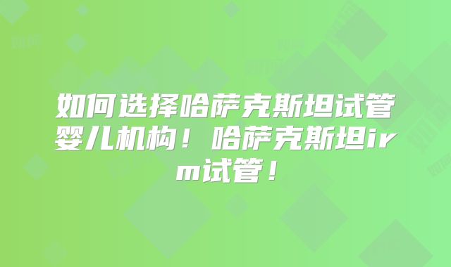 如何选择哈萨克斯坦试管婴儿机构!哈萨克斯坦irm试管!