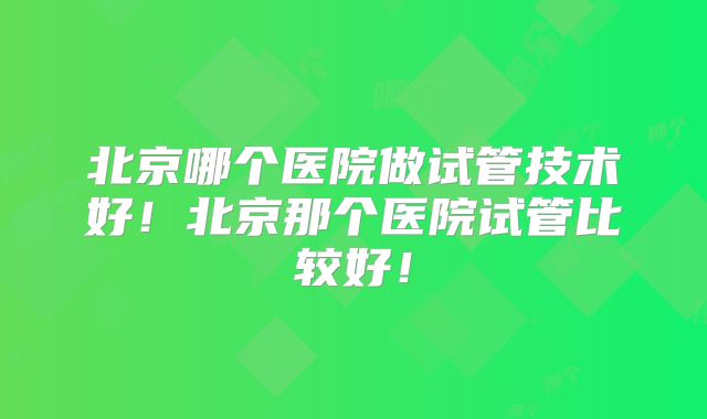 北京哪个医院做试管技术好!北京那个医院试管比较好!