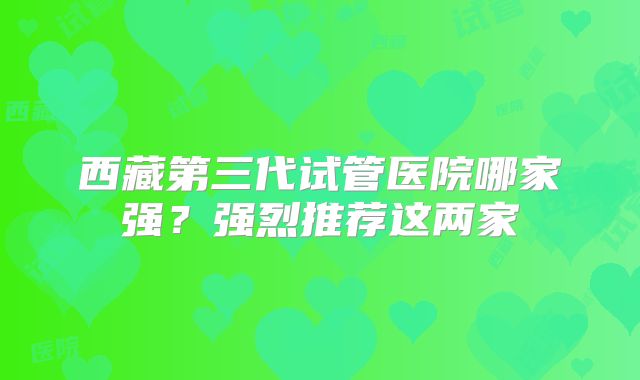 西藏第三代试管医院哪家强？强烈推荐这两家