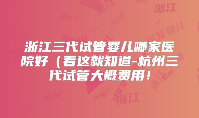浙江三代试管婴儿哪家医院好(看这就知道-杭州三代试管大概费用!