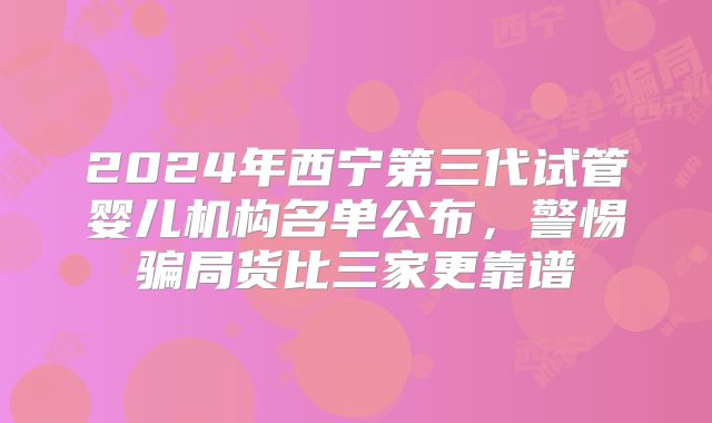 2024年西宁第三代试管婴儿机构名单公布,警惕骗局货比三家更靠谱