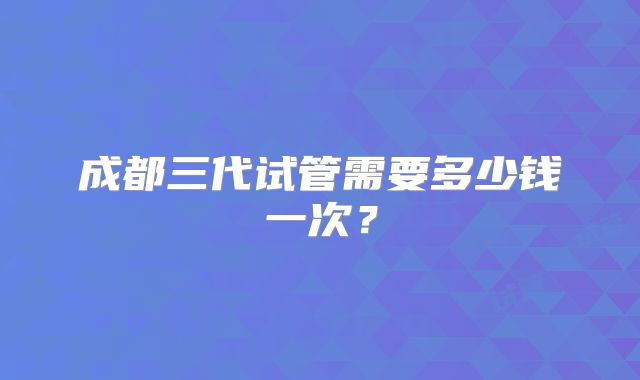 成都三代试管需要多少钱一次？