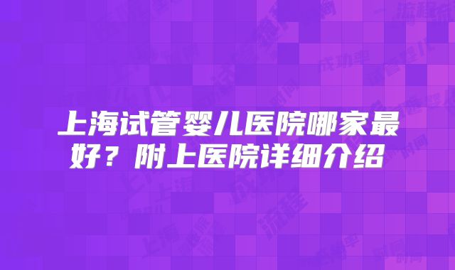 上海试管婴儿医院哪家最好?附上医院详细介绍