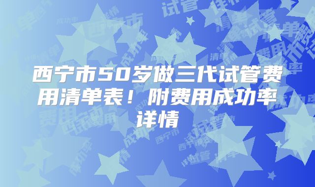 西宁市50岁做三代试管费用清单表!附费用成功率详情