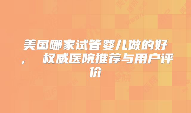 美国哪家试管婴儿做的好， 权威医院推荐与用户评价