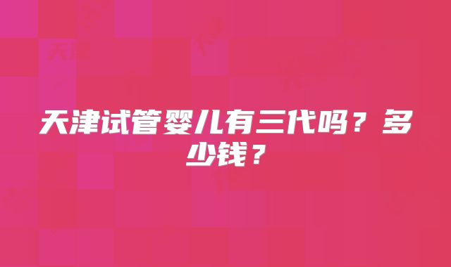 天津试管婴儿有三代吗?多少钱?