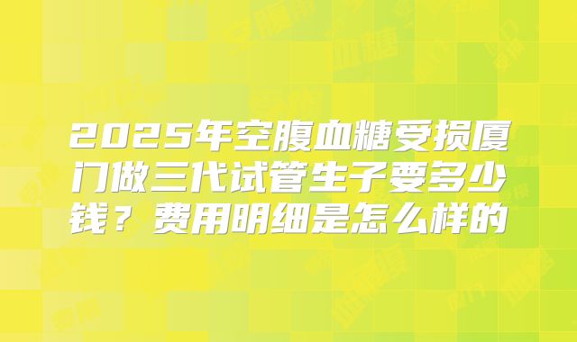 2025年空腹血糖受损厦门做三代试管生子要多少钱?费用明细是怎么样的