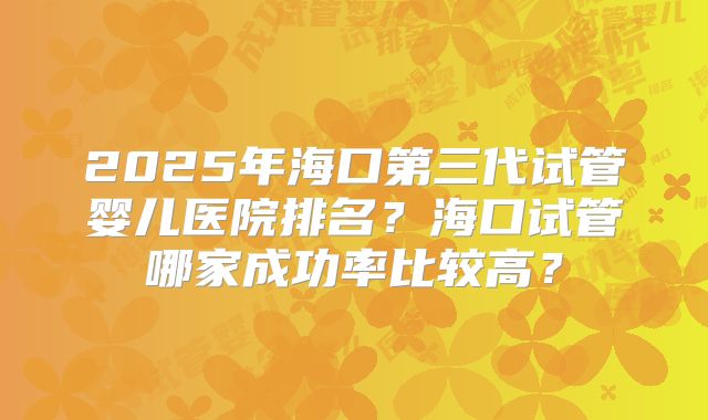 2025年海口第三代试管婴儿医院排名?海口试管哪家成功率比较高?