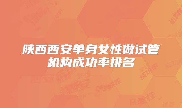 陕西西安单身女性做试管机构成功率排名