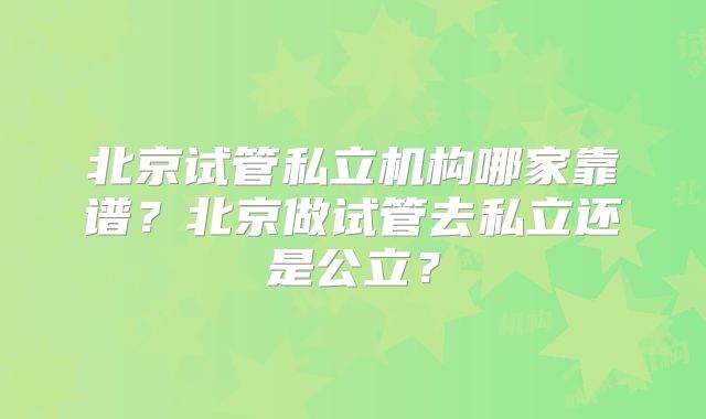 北京试管私立机构哪家靠谱？北京做试管去私立还是公立？
