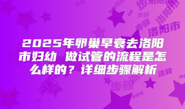 2025年卵巢早衰去洛阳市妇幼 做试管的流程是怎么样的?详细步骤解析