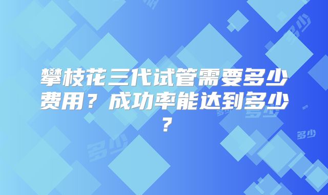 攀枝花三代试管需要多少费用？成功率能达到多少？