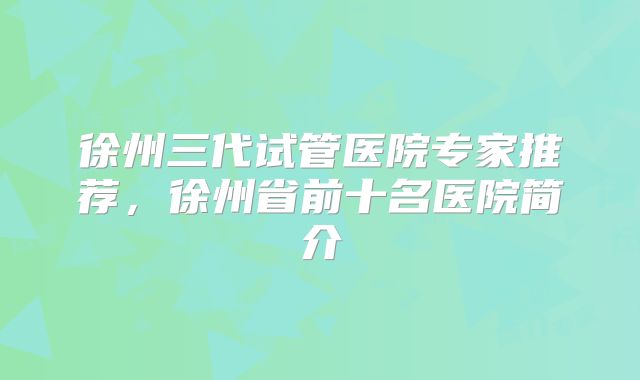 徐州三代试管医院专家推荐，徐州省前十名医院简介