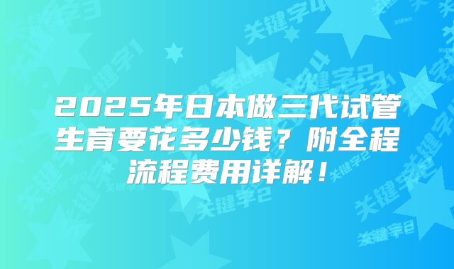 2025年日本做三代试管生育要花多少钱?附全程流程费用详解!