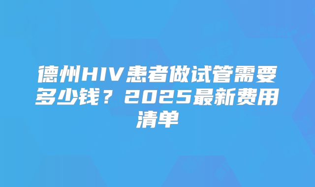 德州HIV患者做试管需要多少钱？2025最新费用清单