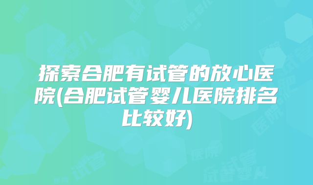 探索合肥有试管的放心医院(合肥试管婴儿医院排名比较好)