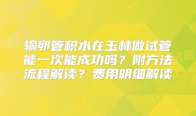 输卵管积水在玉林做试管能一次能成功吗?附方法流程解读?费用明细解读