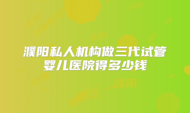 濮阳私人机构做三代试管婴儿医院得多少钱