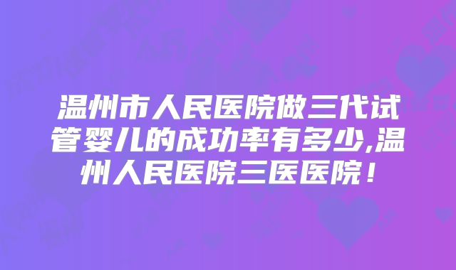 温州市人民医院做三代试管婴儿的成功率有多少,温州人民医院三医医院！