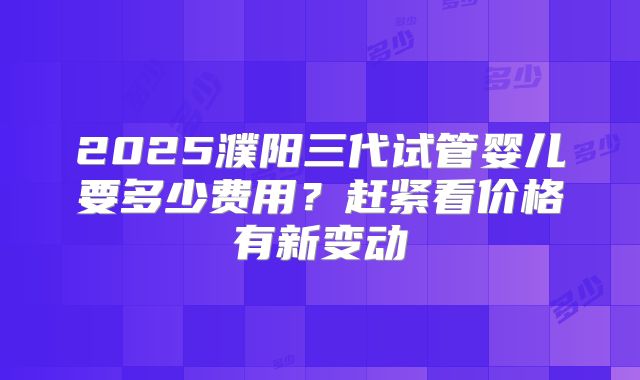 2025濮阳三代试管婴儿要多少费用？赶紧看价格有新变动
