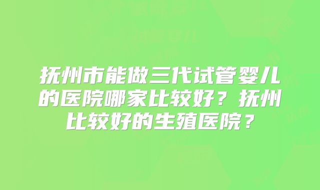 抚州市能做三代试管婴儿的医院哪家比较好?抚州比较好的生殖医院?