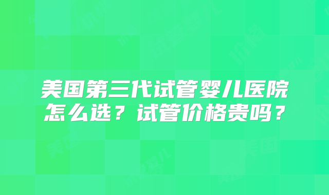 美国第三代试管婴儿医院怎么选?试管价格贵吗?