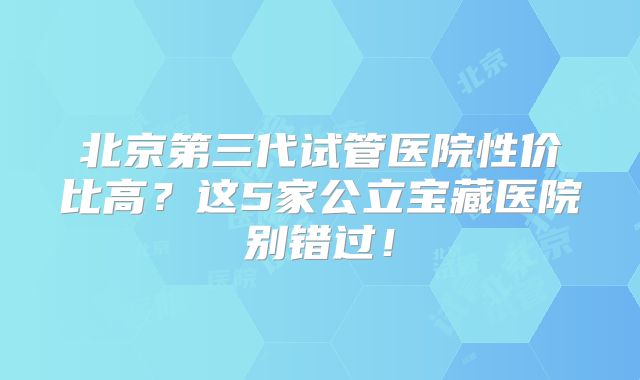 北京第三代试管医院性价比高？这5家公立宝藏医院别错过！