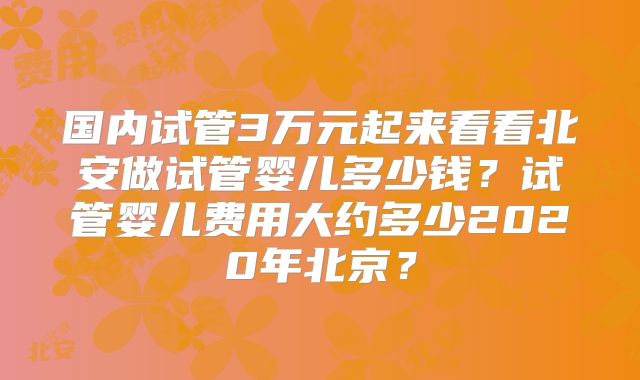 国内试管3万元起来看看北安做试管婴儿多少钱?试管婴儿费用大约多少2020年北京?