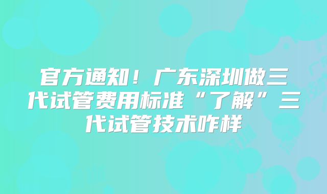 官方通知！广东深圳做三代试管费用标准“了解”三代试管技术咋样