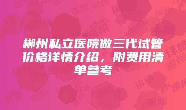 郴州私立医院做三代试管价格详情介绍，附费用清单参考