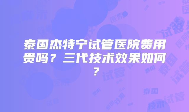泰国杰特宁试管医院费用贵吗？三代技术效果如何？