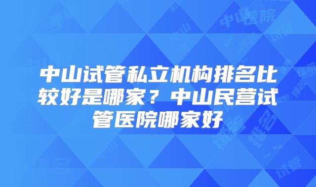 中山试管私立机构排名比较好是哪家？中山民营试管医院哪家好