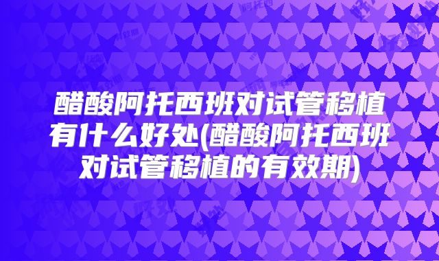 醋酸阿托西班对试管移植有什么好处(醋酸阿托西班对试管移植的有效期)