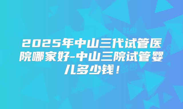 2025年中山三代试管医院哪家好-中山三院试管婴儿多少钱！
