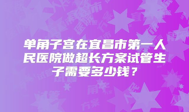 单角子宫在宜昌市第一人民医院做超长方案试管生子需要多少钱？