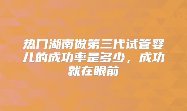热门湖南做第三代试管婴儿的成功率是多少，成功就在眼前