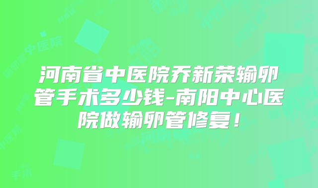 河南省中医院乔新荣输卵管手术多少钱-南阳中心医院做输卵管修复！