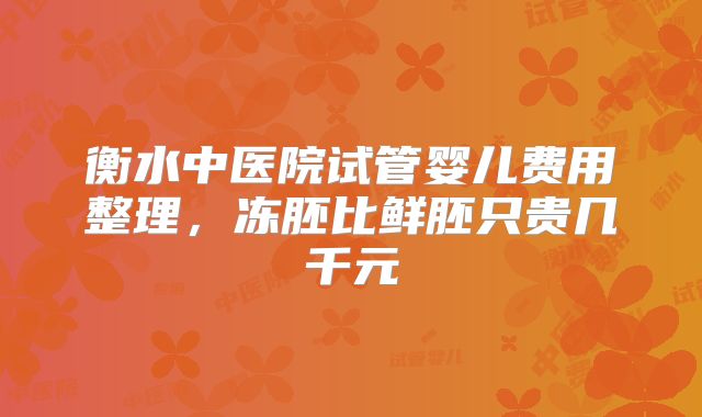 衡水中医院试管婴儿费用整理,冻胚比鲜胚只贵几千元