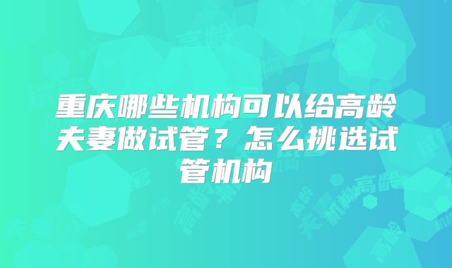 重庆哪些机构可以给高龄夫妻做试管？怎么挑选试管机构
