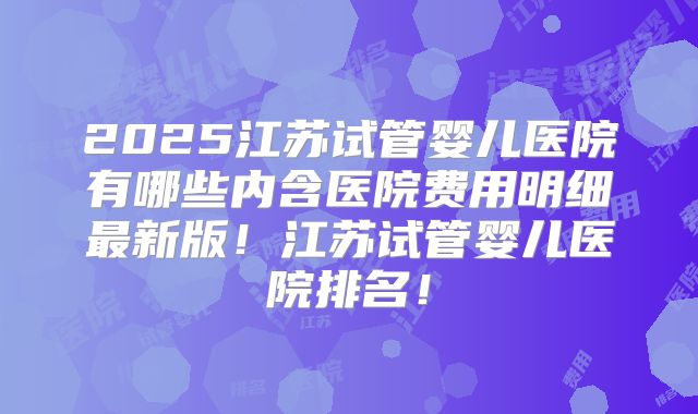 2025江苏试管婴儿医院有哪些内含医院费用明细最新版!江苏试管婴儿医院排名!