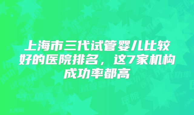 上海市三代试管婴儿比较好的医院排名，这7家机构成功率都高